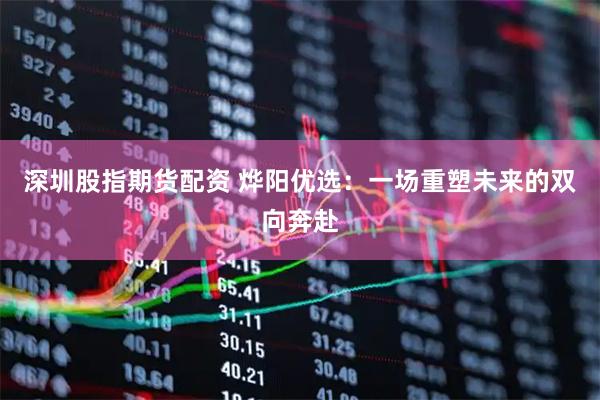 深圳股指期货配资 烨阳优选：一场重塑未来的双向奔赴