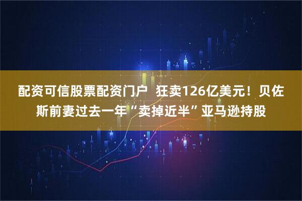 配资可信股票配资门户  狂卖126亿美元！贝佐斯前妻过去一年“卖掉近半”亚马逊持股