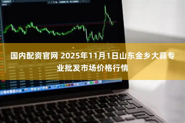 国内配资官网 2025年11月1日山东金乡大蒜专业批发市场价格行情