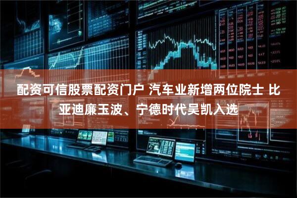 配资可信股票配资门户 汽车业新增两位院士 比亚迪廉玉波、宁德时代吴凯入选