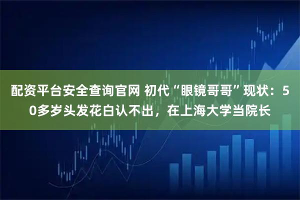 配资平台安全查询官网 初代“眼镜哥哥”现状：50多岁头发花白认不出，在上海大学当院长