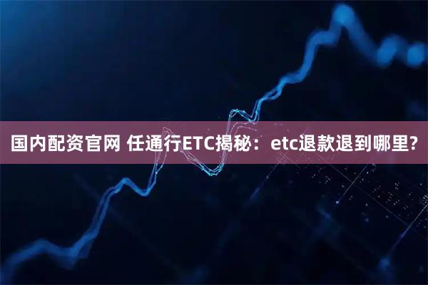 国内配资官网 任通行ETC揭秘:etc退款退到哪里?