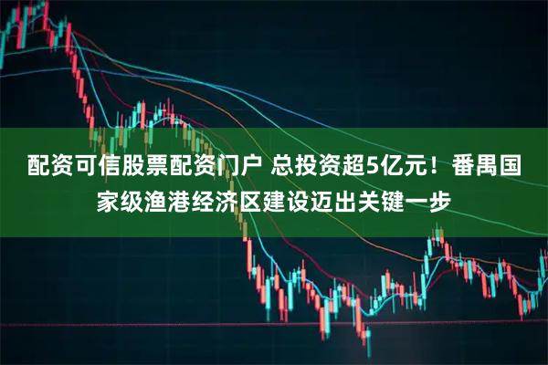 配资可信股票配资门户 总投资超5亿元!番禺国家级渔港经济区建设迈出关键一步