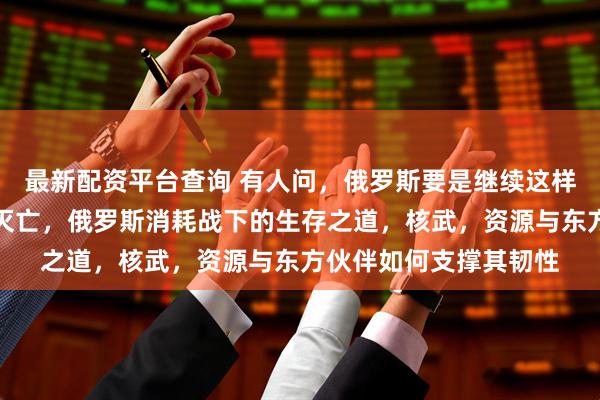 最新配资平台查询 有人问，俄罗斯要是继续这样被消耗下去，会不会灭亡，俄罗斯消耗战下的生存之道，核武，资源与东方伙伴如何支撑其韧性