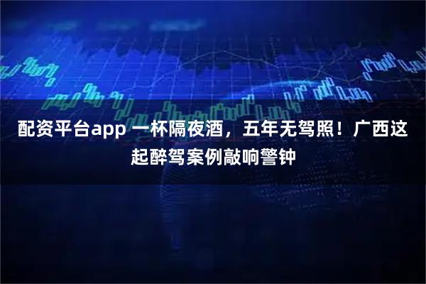 配资平台app 一杯隔夜酒，五年无驾照！广西这起醉驾案例敲响警钟