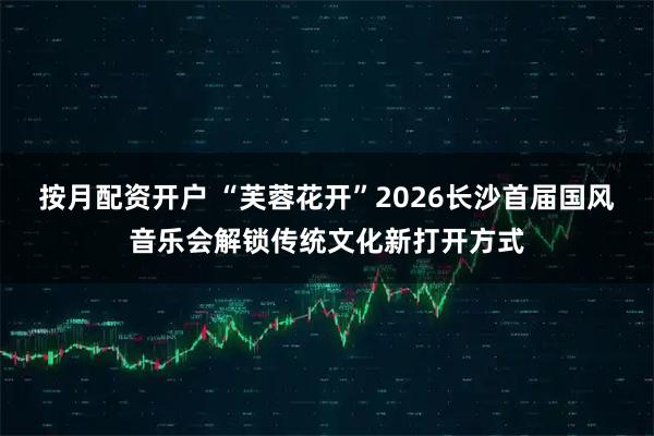 按月配资开户 “芙蓉花开”2026长沙首届国风音乐会解锁传统文化新打开方式