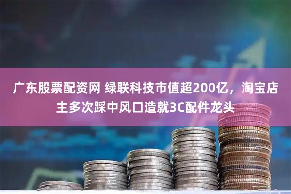 广东股票配资网 绿联科技市值超200亿，淘宝店主多次踩中风口造就3C配件龙头