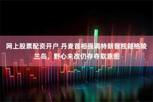 网上股票配资开户 丹麦首相强调特朗普觊觎格陵兰岛，野心未改仍存夺取意图