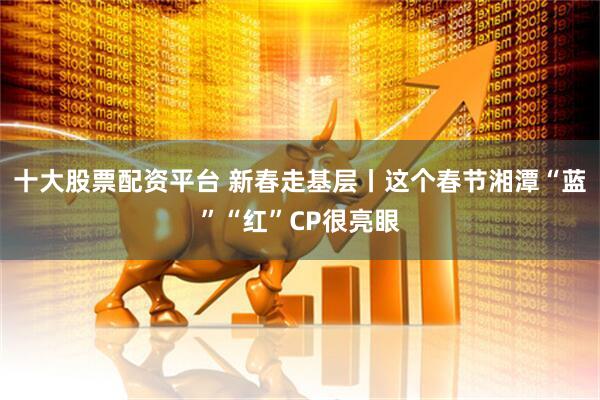 十大股票配资平台 新春走基层丨这个春节湘潭“蓝”“红”CP很亮眼