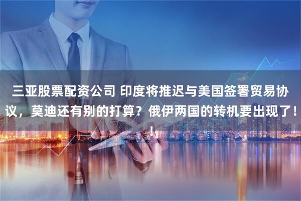 三亚股票配资公司 印度将推迟与美国签署贸易协议，莫迪还有别的打算？俄伊两国的转机要出现了！